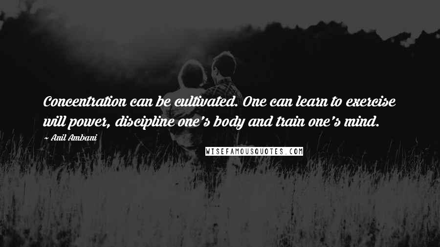 Anil Ambani Quotes: Concentration can be cultivated. One can learn to exercise will power, discipline one's body and train one's mind.