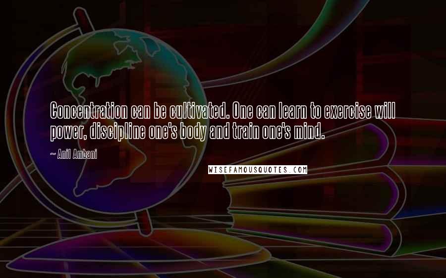Anil Ambani Quotes: Concentration can be cultivated. One can learn to exercise will power, discipline one's body and train one's mind.