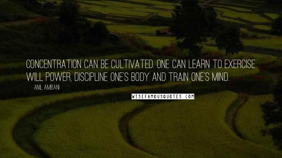 Anil Ambani Quotes: Concentration can be cultivated. One can learn to exercise will power, discipline one's body and train one's mind.
