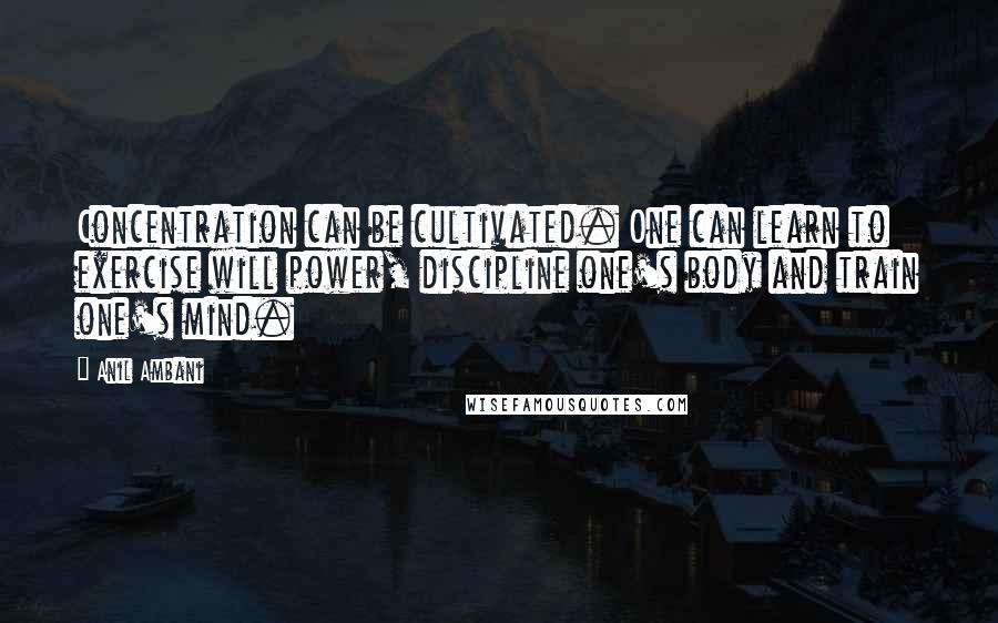 Anil Ambani Quotes: Concentration can be cultivated. One can learn to exercise will power, discipline one's body and train one's mind.