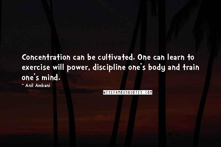 Anil Ambani Quotes: Concentration can be cultivated. One can learn to exercise will power, discipline one's body and train one's mind.