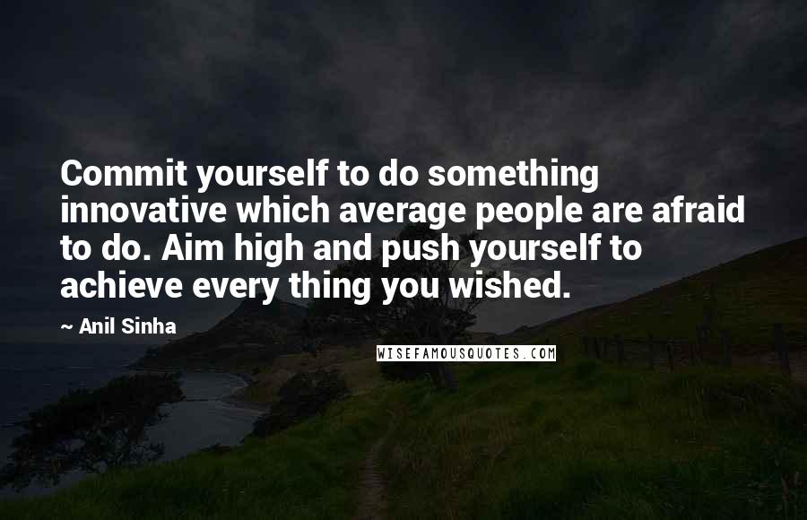 Anil Sinha Quotes: Commit yourself to do something innovative which average people are afraid to do. Aim high and push yourself to achieve every thing you wished.