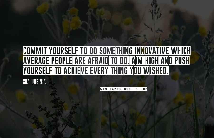 Anil Sinha Quotes: Commit yourself to do something innovative which average people are afraid to do. Aim high and push yourself to achieve every thing you wished.