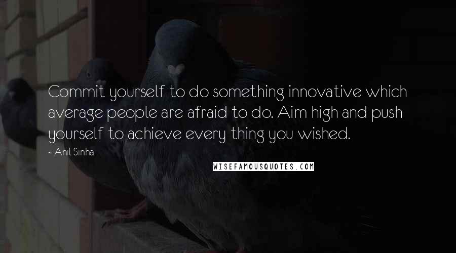 Anil Sinha Quotes: Commit yourself to do something innovative which average people are afraid to do. Aim high and push yourself to achieve every thing you wished.