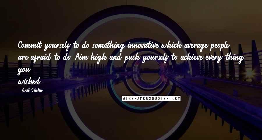 Anil Sinha Quotes: Commit yourself to do something innovative which average people are afraid to do. Aim high and push yourself to achieve every thing you wished.