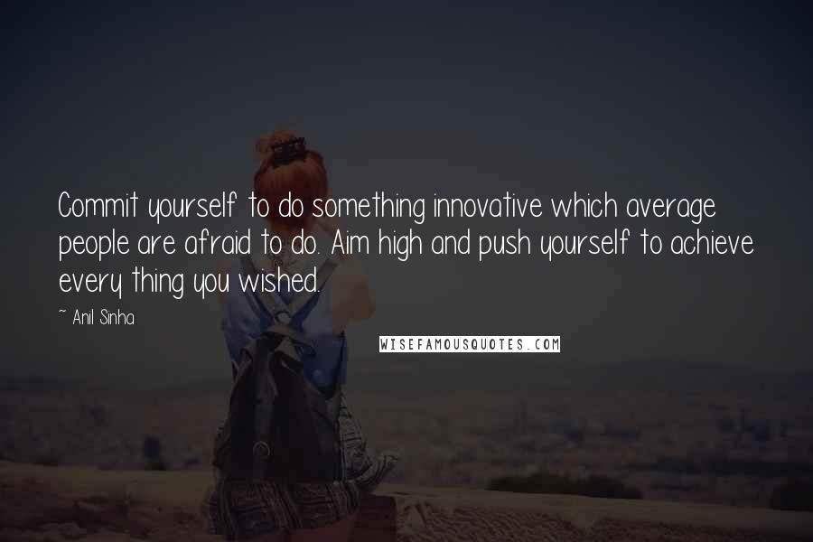 Anil Sinha Quotes: Commit yourself to do something innovative which average people are afraid to do. Aim high and push yourself to achieve every thing you wished.