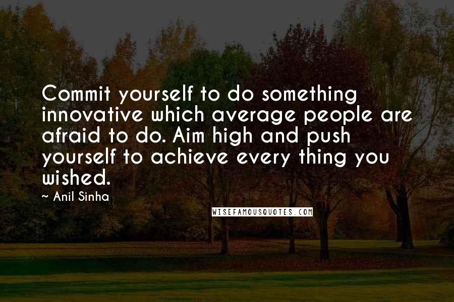 Anil Sinha Quotes: Commit yourself to do something innovative which average people are afraid to do. Aim high and push yourself to achieve every thing you wished.