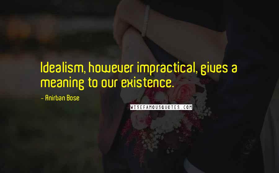 Anirban Bose Quotes: Idealism, however impractical, gives a meaning to our existence.