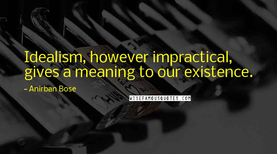 Anirban Bose Quotes: Idealism, however impractical, gives a meaning to our existence.