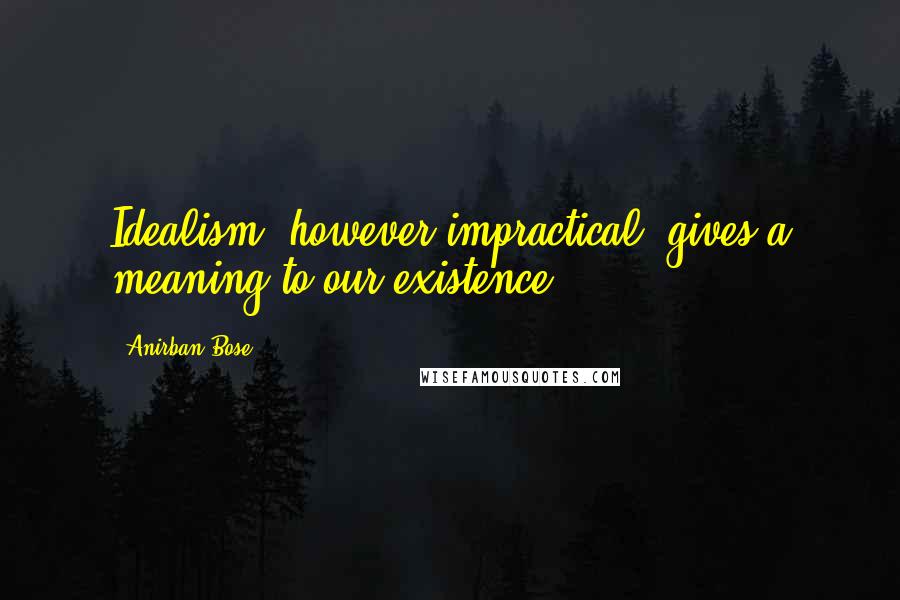 Anirban Bose Quotes: Idealism, however impractical, gives a meaning to our existence.