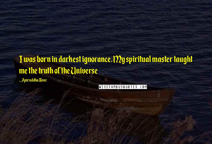 Aniruddha Bose Quotes: I was born in darkest ignorance. My spiritual master taught me the truth of the Universe