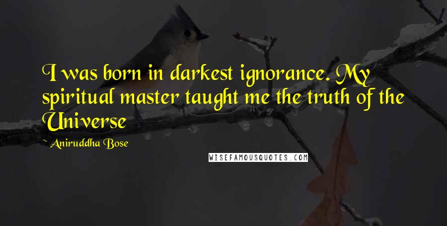 Aniruddha Bose Quotes: I was born in darkest ignorance. My spiritual master taught me the truth of the Universe