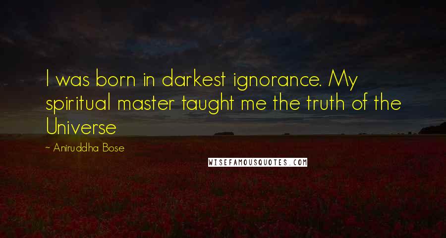 Aniruddha Bose Quotes: I was born in darkest ignorance. My spiritual master taught me the truth of the Universe