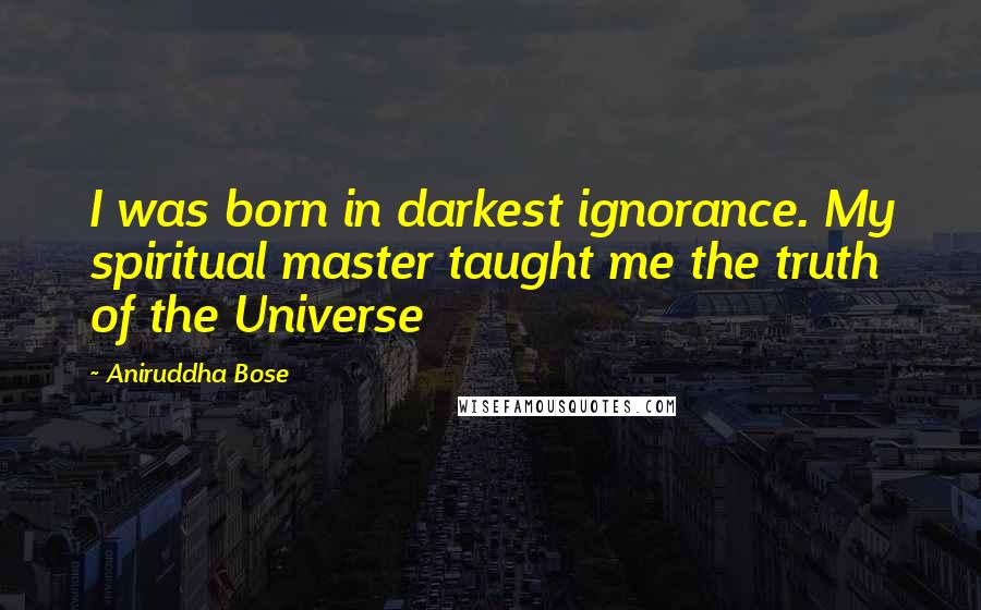 Aniruddha Bose Quotes: I was born in darkest ignorance. My spiritual master taught me the truth of the Universe