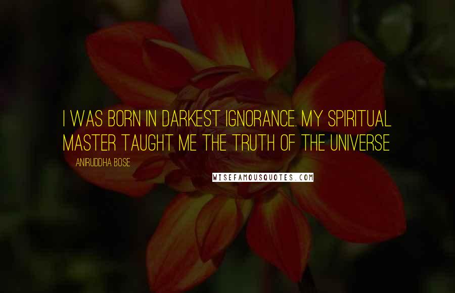 Aniruddha Bose Quotes: I was born in darkest ignorance. My spiritual master taught me the truth of the Universe