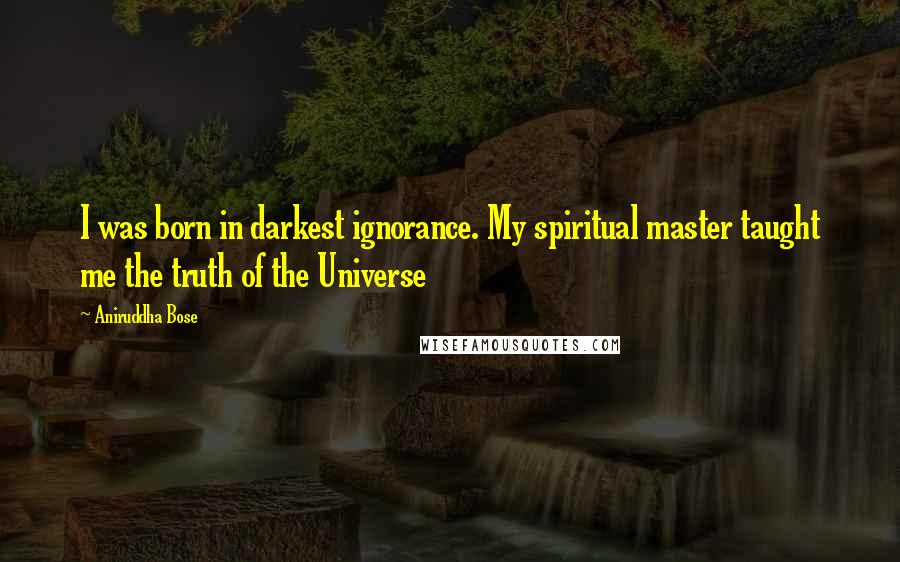 Aniruddha Bose Quotes: I was born in darkest ignorance. My spiritual master taught me the truth of the Universe