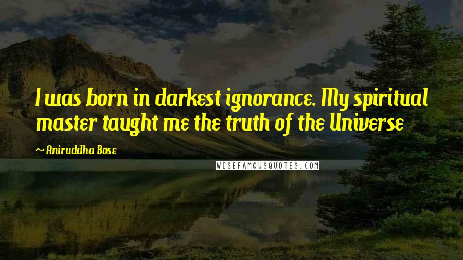 Aniruddha Bose Quotes: I was born in darkest ignorance. My spiritual master taught me the truth of the Universe