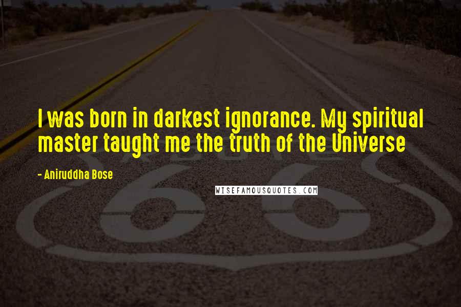 Aniruddha Bose Quotes: I was born in darkest ignorance. My spiritual master taught me the truth of the Universe