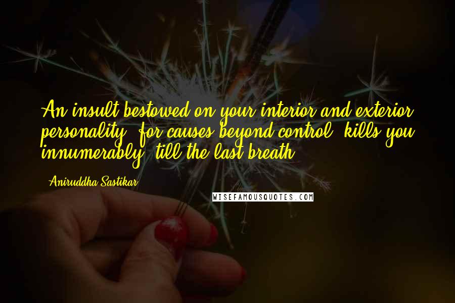 Aniruddha Sastikar Quotes: An insult bestowed on your interior and exterior personality; for causes beyond control, kills you innumerably, till the last breath.