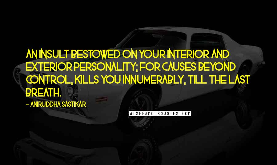 Aniruddha Sastikar Quotes: An insult bestowed on your interior and exterior personality; for causes beyond control, kills you innumerably, till the last breath.