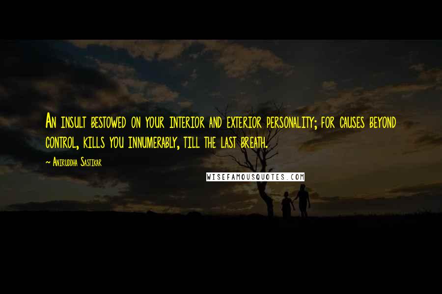 Aniruddha Sastikar Quotes: An insult bestowed on your interior and exterior personality; for causes beyond control, kills you innumerably, till the last breath.