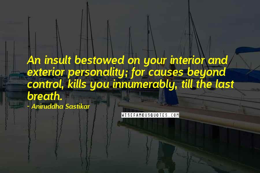 Aniruddha Sastikar Quotes: An insult bestowed on your interior and exterior personality; for causes beyond control, kills you innumerably, till the last breath.