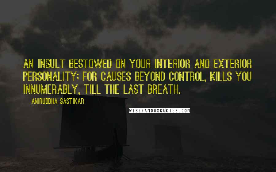 Aniruddha Sastikar Quotes: An insult bestowed on your interior and exterior personality; for causes beyond control, kills you innumerably, till the last breath.