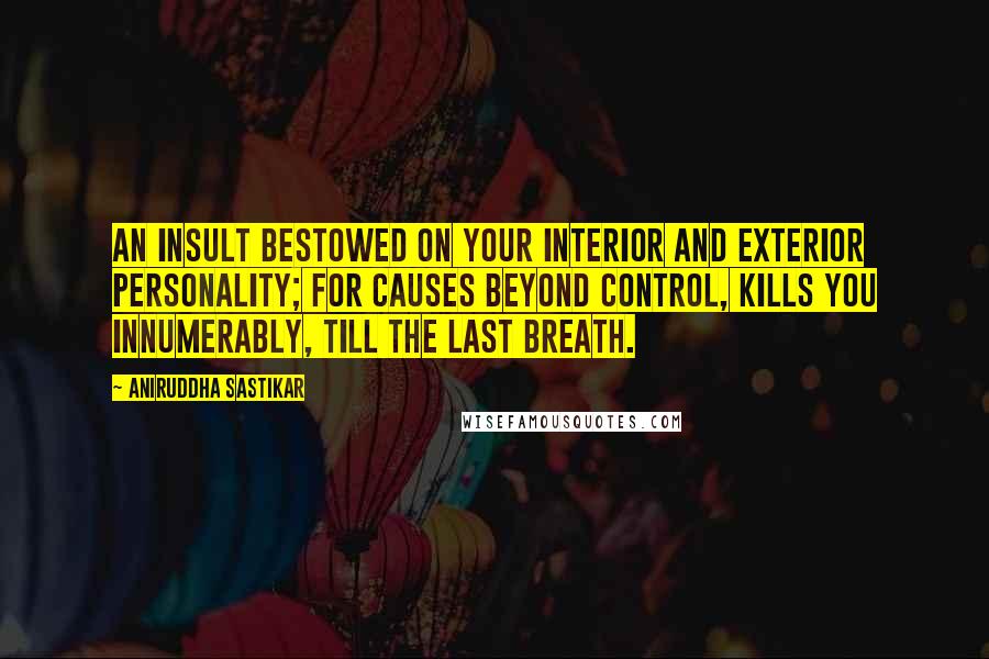 Aniruddha Sastikar Quotes: An insult bestowed on your interior and exterior personality; for causes beyond control, kills you innumerably, till the last breath.