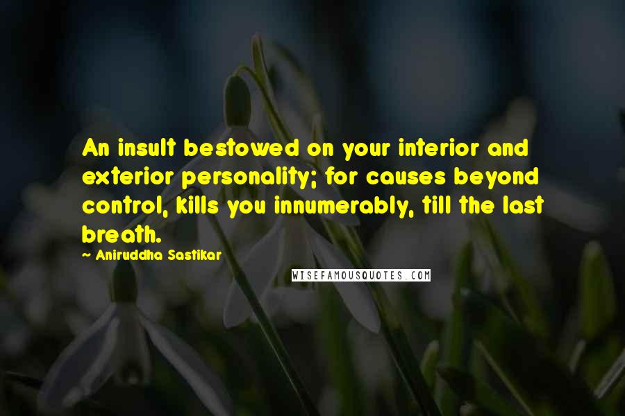 Aniruddha Sastikar Quotes: An insult bestowed on your interior and exterior personality; for causes beyond control, kills you innumerably, till the last breath.