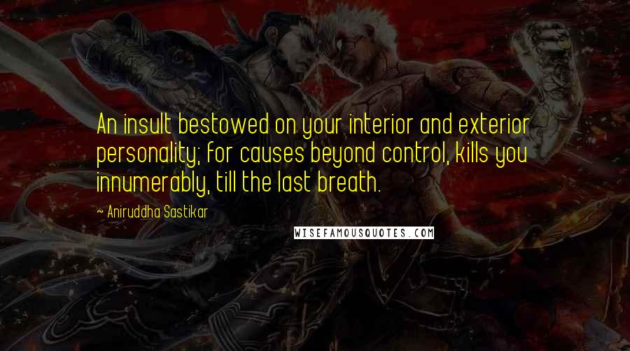 Aniruddha Sastikar Quotes: An insult bestowed on your interior and exterior personality; for causes beyond control, kills you innumerably, till the last breath.