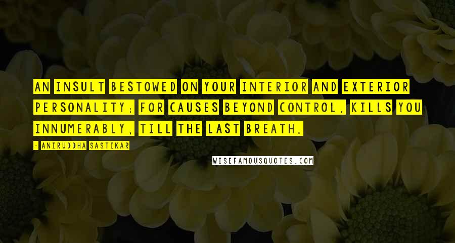 Aniruddha Sastikar Quotes: An insult bestowed on your interior and exterior personality; for causes beyond control, kills you innumerably, till the last breath.