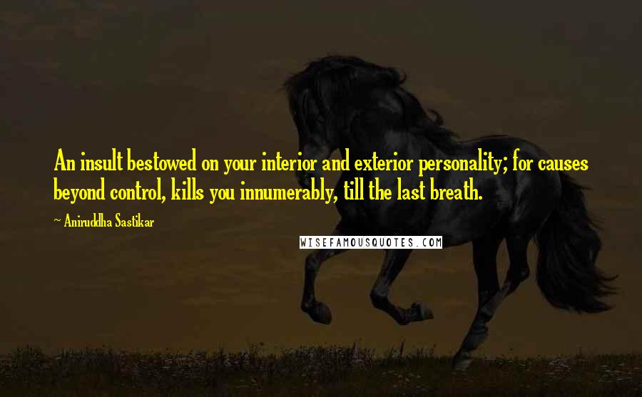 Aniruddha Sastikar Quotes: An insult bestowed on your interior and exterior personality; for causes beyond control, kills you innumerably, till the last breath.