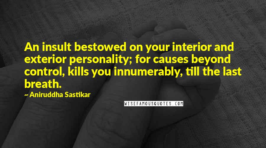 Aniruddha Sastikar Quotes: An insult bestowed on your interior and exterior personality; for causes beyond control, kills you innumerably, till the last breath.