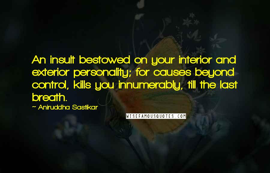 Aniruddha Sastikar Quotes: An insult bestowed on your interior and exterior personality; for causes beyond control, kills you innumerably, till the last breath.