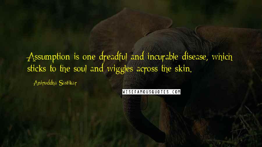 Aniruddha Sastikar Quotes: Assumption is one dreadful and incurable disease, which sticks to the soul and wiggles across the skin.