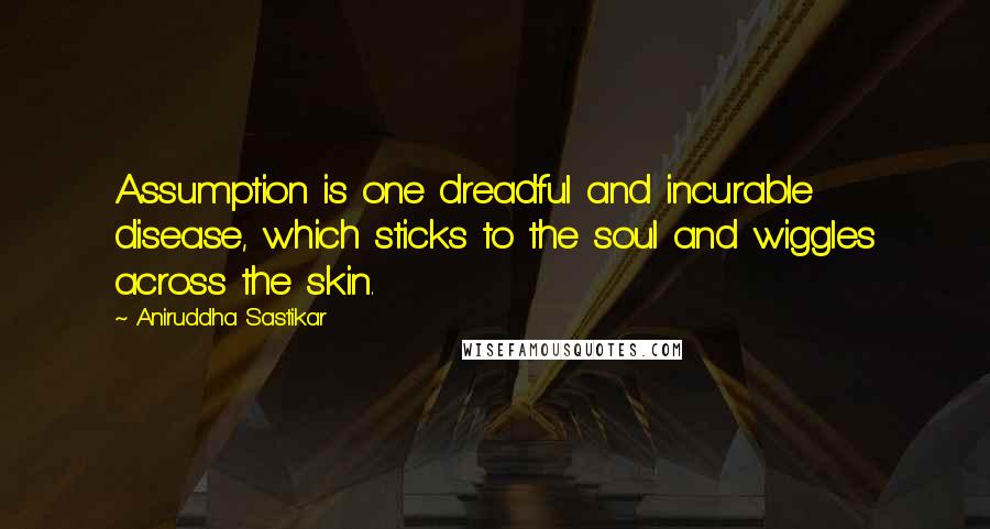 Aniruddha Sastikar Quotes: Assumption is one dreadful and incurable disease, which sticks to the soul and wiggles across the skin.