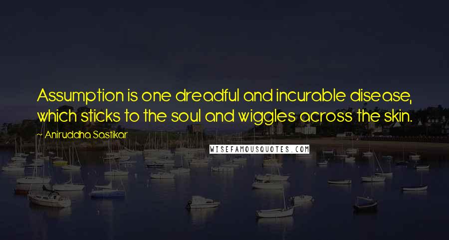 Aniruddha Sastikar Quotes: Assumption is one dreadful and incurable disease, which sticks to the soul and wiggles across the skin.