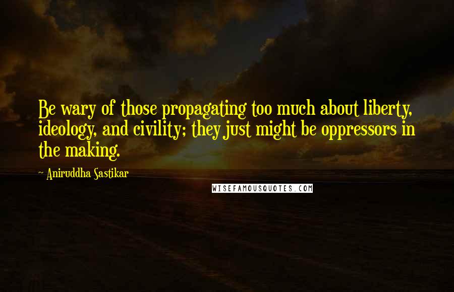 Aniruddha Sastikar Quotes: Be wary of those propagating too much about liberty, ideology, and civility; they just might be oppressors in the making.