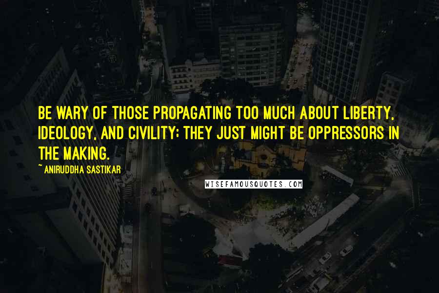 Aniruddha Sastikar Quotes: Be wary of those propagating too much about liberty, ideology, and civility; they just might be oppressors in the making.