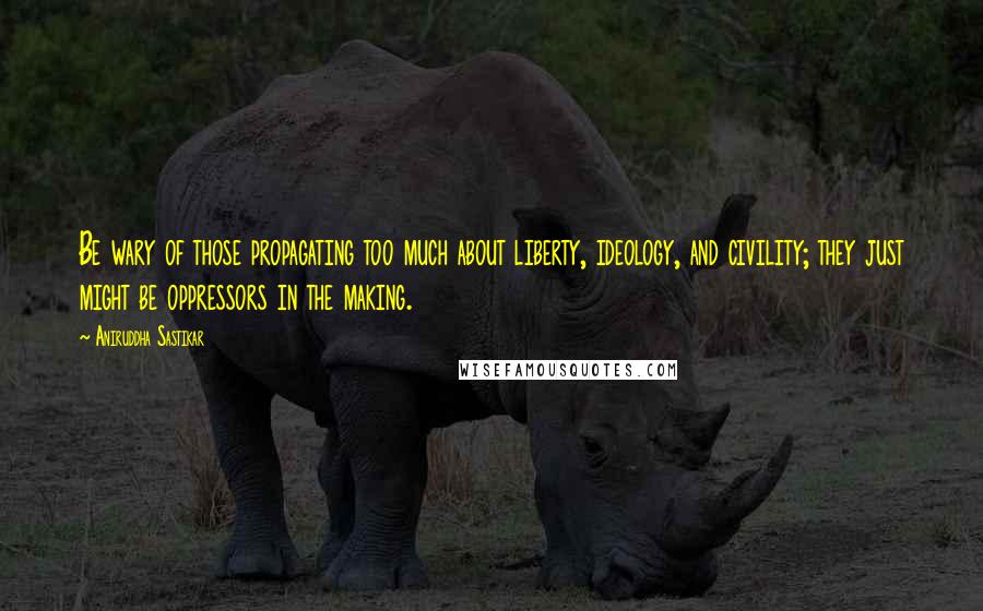 Aniruddha Sastikar Quotes: Be wary of those propagating too much about liberty, ideology, and civility; they just might be oppressors in the making.