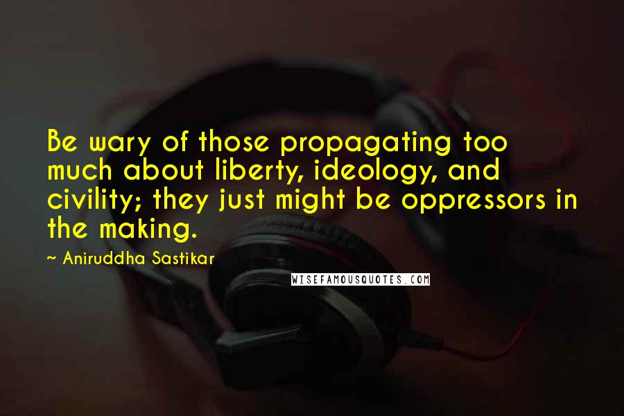 Aniruddha Sastikar Quotes: Be wary of those propagating too much about liberty, ideology, and civility; they just might be oppressors in the making.