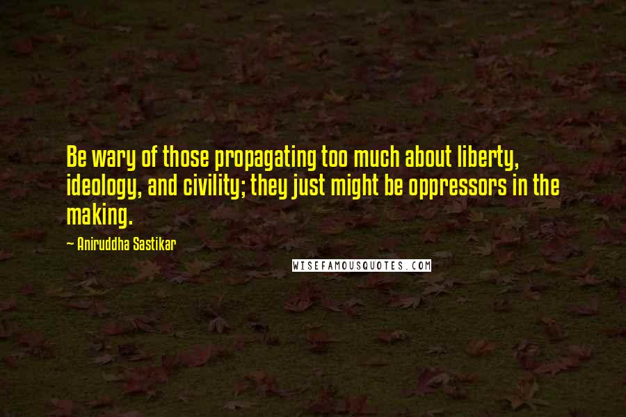 Aniruddha Sastikar Quotes: Be wary of those propagating too much about liberty, ideology, and civility; they just might be oppressors in the making.