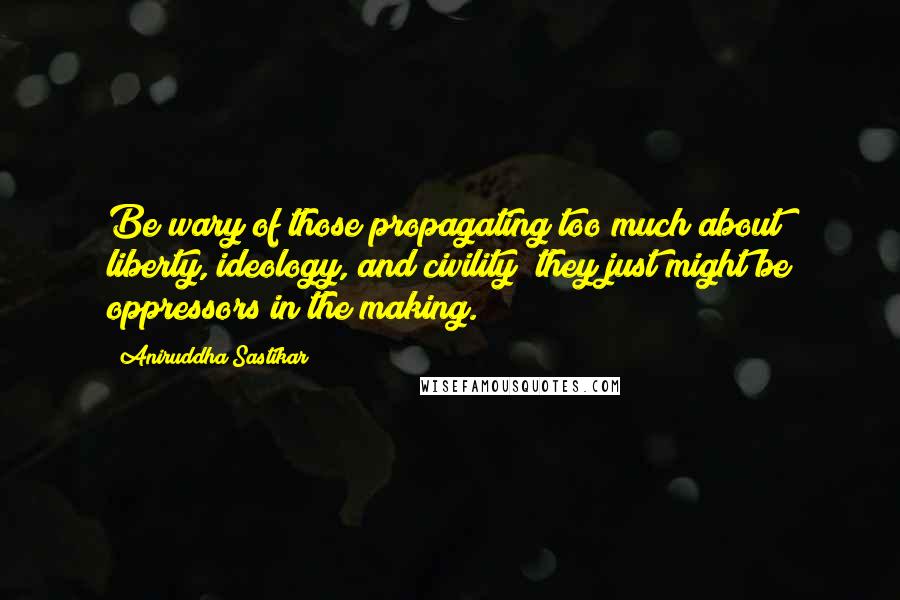 Aniruddha Sastikar Quotes: Be wary of those propagating too much about liberty, ideology, and civility; they just might be oppressors in the making.