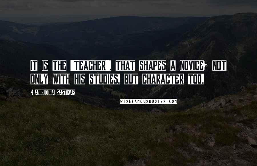 Aniruddha Sastikar Quotes: It is the 'Teacher', that shapes a novice; not only with his studies, but character too.