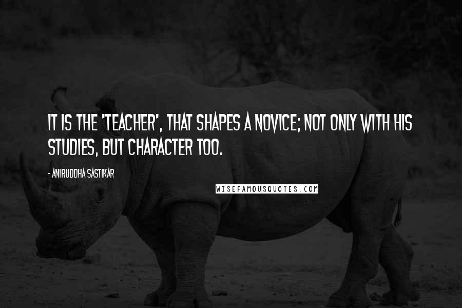 Aniruddha Sastikar Quotes: It is the 'Teacher', that shapes a novice; not only with his studies, but character too.