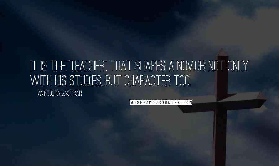 Aniruddha Sastikar Quotes: It is the 'Teacher', that shapes a novice; not only with his studies, but character too.