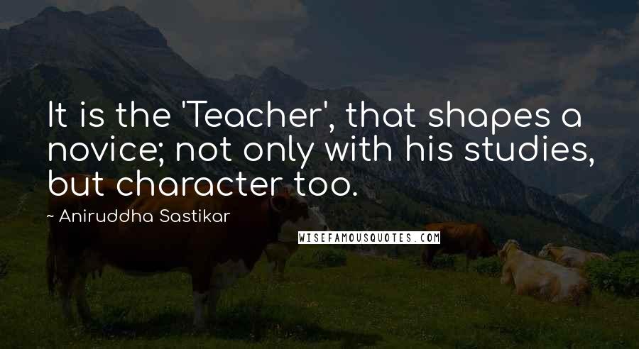 Aniruddha Sastikar Quotes: It is the 'Teacher', that shapes a novice; not only with his studies, but character too.