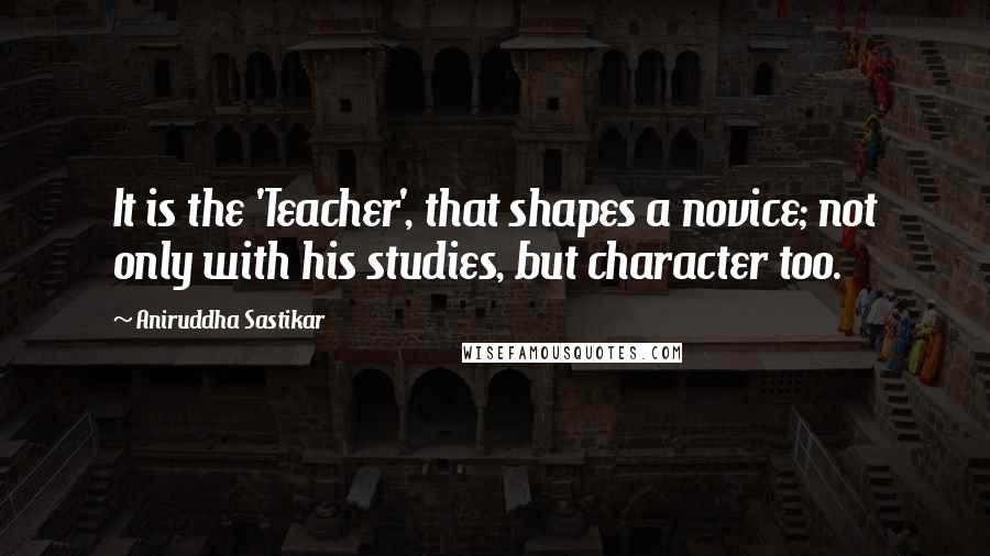 Aniruddha Sastikar Quotes: It is the 'Teacher', that shapes a novice; not only with his studies, but character too.