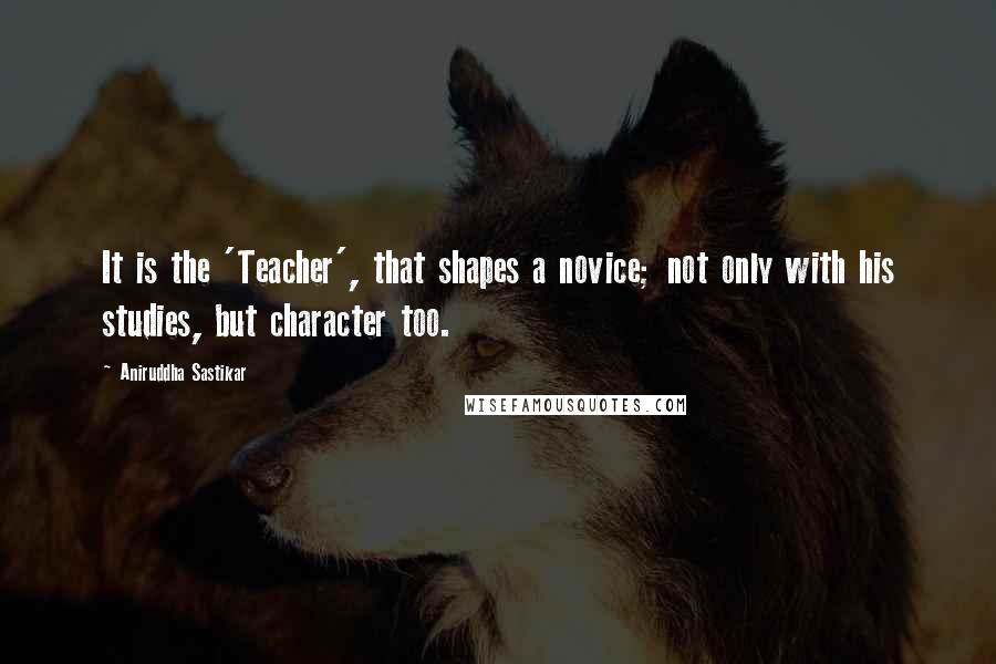 Aniruddha Sastikar Quotes: It is the 'Teacher', that shapes a novice; not only with his studies, but character too.