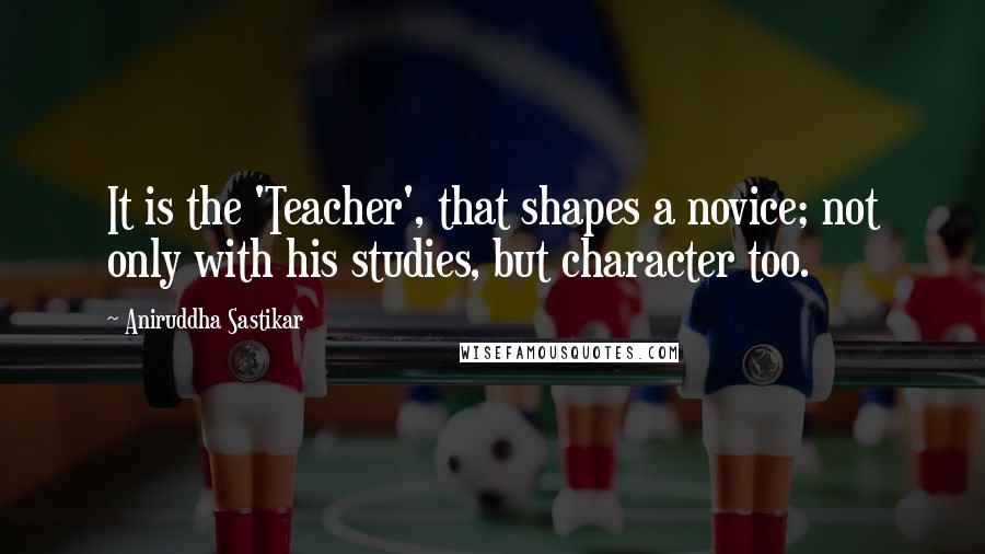 Aniruddha Sastikar Quotes: It is the 'Teacher', that shapes a novice; not only with his studies, but character too.